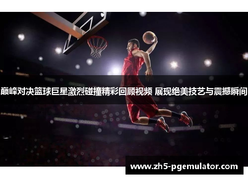 巅峰对决篮球巨星激烈碰撞精彩回顾视频 展现绝美技艺与震撼瞬间