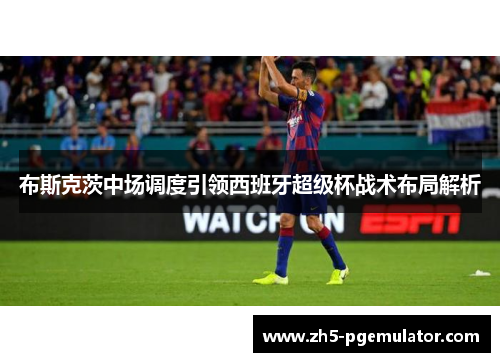 布斯克茨中场调度引领西班牙超级杯战术布局解析