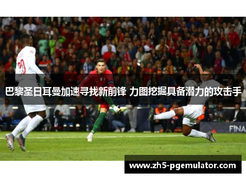 巴黎圣日耳曼加速寻找新前锋 力图挖掘具备潜力的攻击手