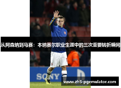 从阿森纳到马赛：本纳赛尔职业生涯中的三次重要转折瞬间