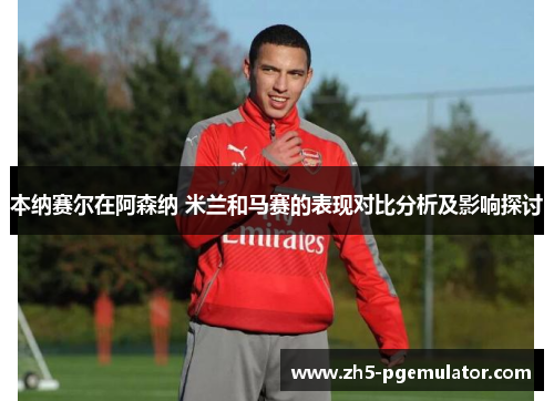 本纳赛尔在阿森纳 米兰和马赛的表现对比分析及影响探讨