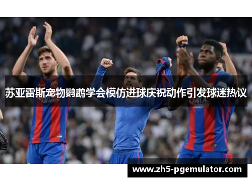 苏亚雷斯宠物鹦鹉学会模仿进球庆祝动作引发球迷热议 苏亚雷斯宠物鹦鹉学会模仿进球庆祝动作引发球迷热议