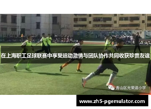 在上海职工足球联赛中享受运动激情与团队协作共同收获珍贵友谊