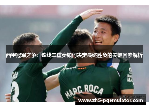 西甲冠军之争：锋线三重奏如何决定最终胜负的关键因素解析