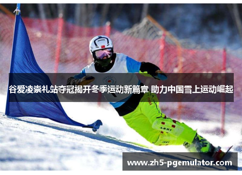 谷爱凌崇礼站夺冠揭开冬季运动新篇章 助力中国雪上运动崛起