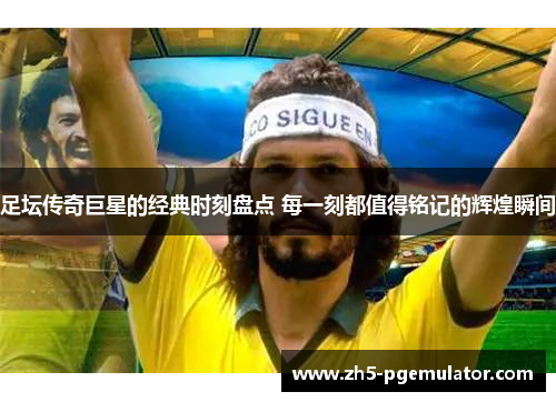 足坛传奇巨星的经典时刻盘点 每一刻都值得铭记的辉煌瞬间