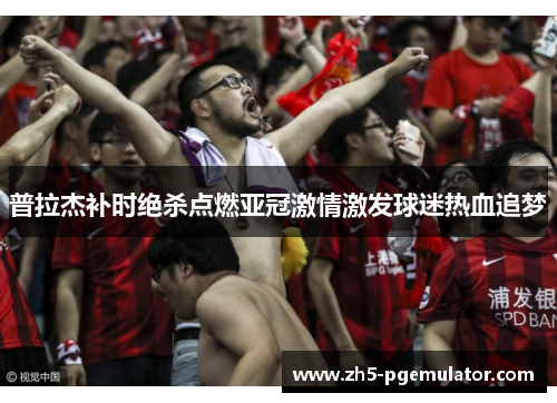 普拉杰补时绝杀点燃亚冠激情激发球迷热血追梦