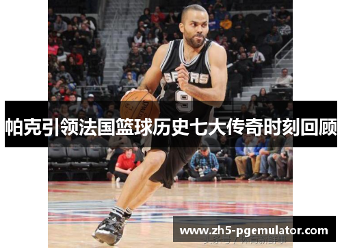 帕克引领法国篮球历史七大传奇时刻回顾