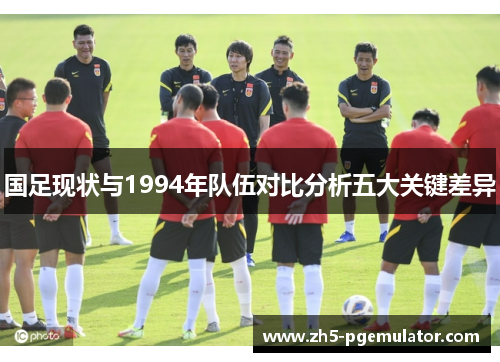 国足现状与1994年队伍对比分析五大关键差异