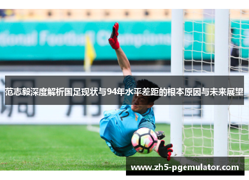 范志毅深度解析国足现状与94年水平差距的根本原因与未来展望