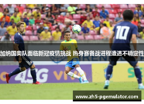 加纳国奥队面临新冠疫情挑战 热身赛备战进程遭遇不确定性