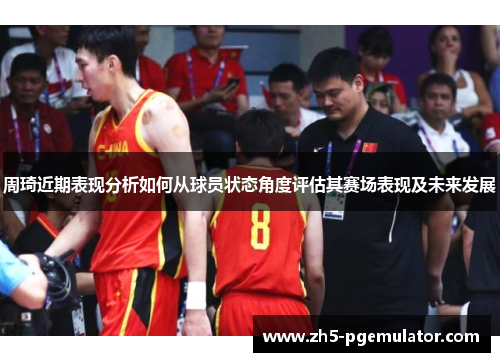 周琦近期表现分析如何从球员状态角度评估其赛场表现及未来发展 周琦近期表现分析如何从球员状态角度评估其赛场表现及未来发展