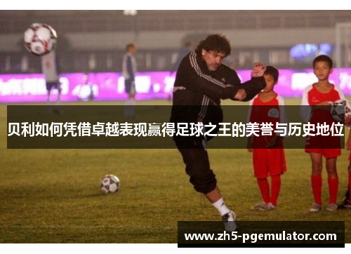 贝利如何凭借卓越表现赢得足球之王的美誉与历史地位