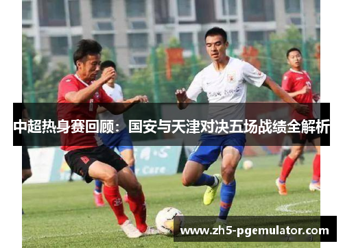 中超热身赛回顾：国安与天津对决五场战绩全解析