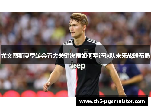 尤文图斯夏季转会五大关键决策如何塑造球队未来战略布局