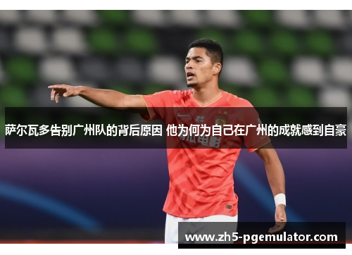 萨尔瓦多告别广州队的背后原因 他为何为自己在广州的成就感到自豪 萨尔瓦多告别广州队的背后原因 他为何为自己在广州的成就感到自豪