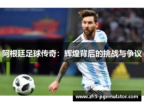 阿根廷足球传奇：辉煌背后的挑战与争议