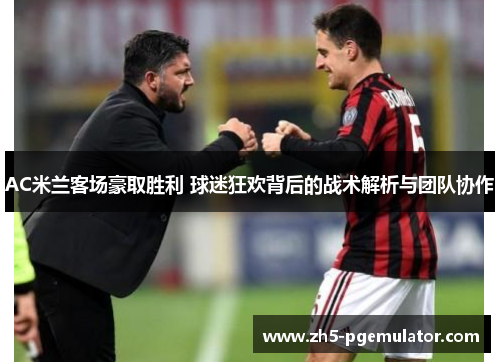 AC米兰客场豪取胜利 球迷狂欢背后的战术解析与团队协作