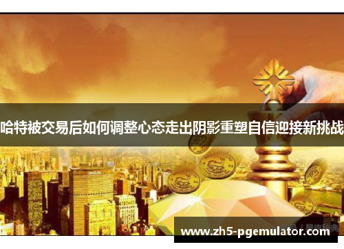 哈特被交易后如何调整心态走出阴影重塑自信迎接新挑战