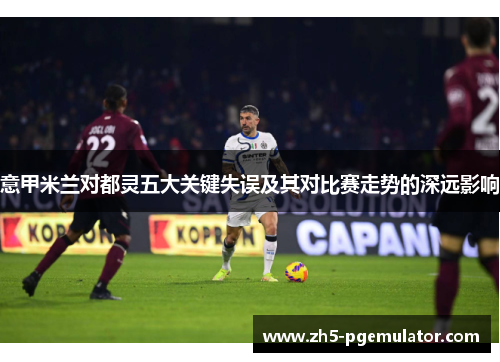 意甲米兰对都灵五大关键失误及其对比赛走势的深远影响