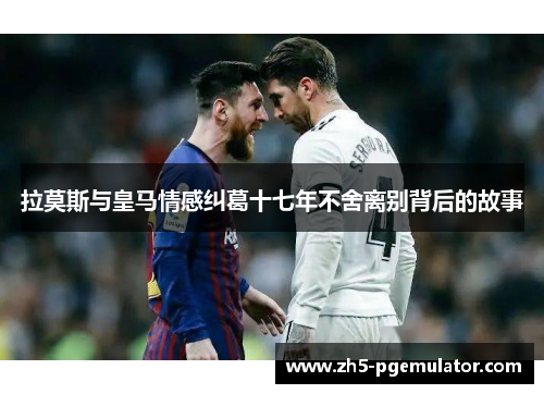 拉莫斯与皇马情感纠葛十七年不舍离别背后的故事