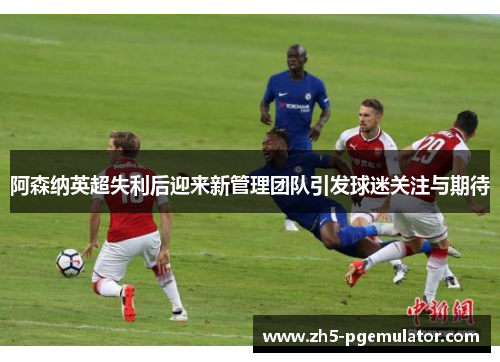 阿森纳英超失利后迎来新管理团队引发球迷关注与期待