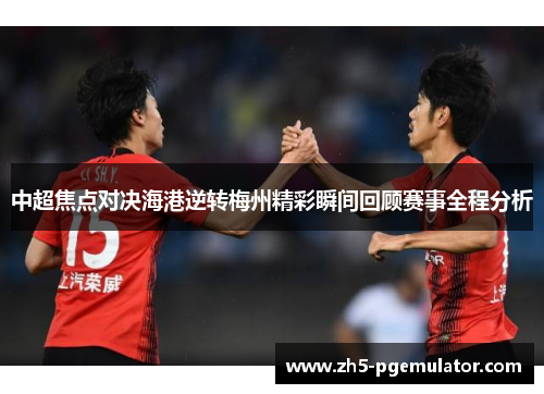 中超焦点对决海港逆转梅州精彩瞬间回顾赛事全程分析 中超焦点对决海港逆转梅州精彩瞬间回顾赛事全程分析