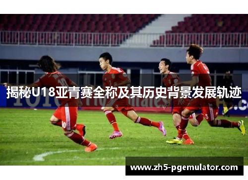 揭秘U18亚青赛全称及其历史背景发展轨迹