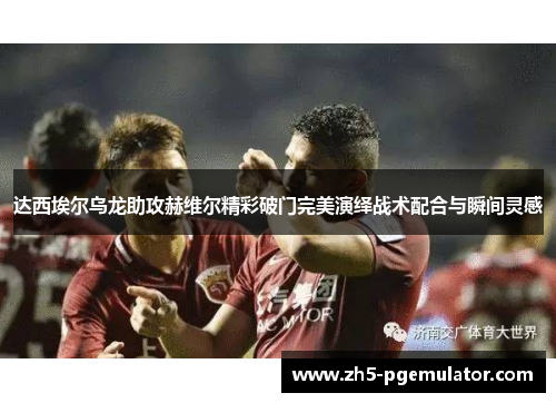 达西埃尔乌龙助攻赫维尔精彩破门完美演绎战术配合与瞬间灵感