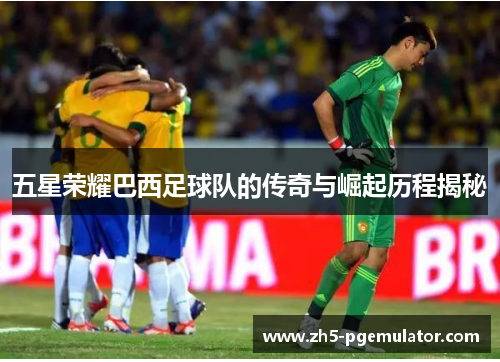 五星荣耀巴西足球队的传奇与崛起历程揭秘