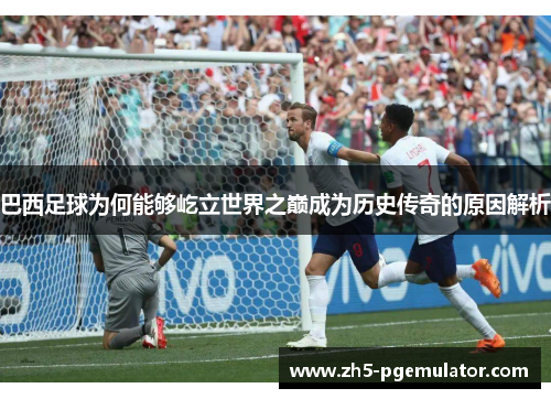 巴西足球为何能够屹立世界之巅成为历史传奇的原因解析 巴西足球为何能够屹立世界之巅成为历史传奇的原因解析