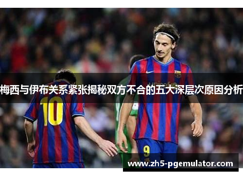 梅西与伊布关系紧张揭秘双方不合的五大深层次原因分析