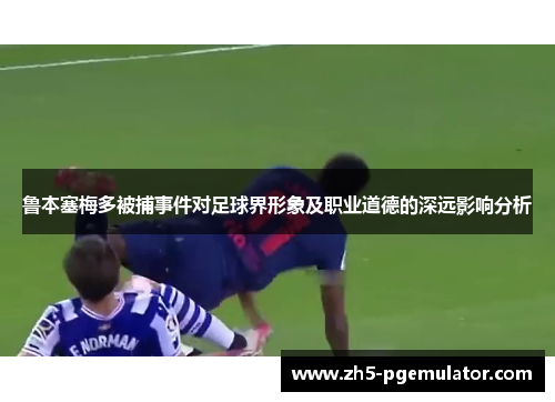鲁本塞梅多被捕事件对足球界形象及职业道德的深远影响分析 鲁本塞梅多被捕事件对足球界形象及职业道德的深远影响分析