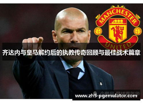 齐达内与皇马解约后的执教传奇回顾与最佳战术篇章