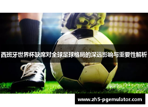 西班牙世界杯缺席对全球足球格局的深远影响与重要性解析