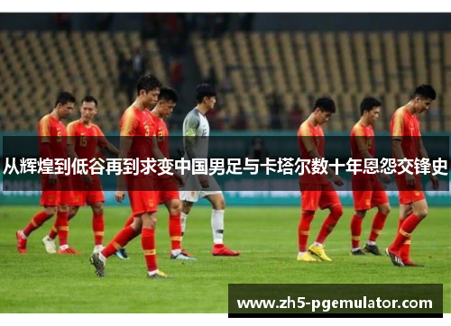 从辉煌到低谷再到求变中国男足与卡塔尔数十年恩怨交锋史