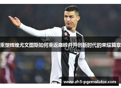 重塑辉煌尤文图斯如何重返巅峰并开创新时代的荣耀篇章 重塑辉煌尤文图斯如何重返巅峰并开创新时代的荣耀篇章