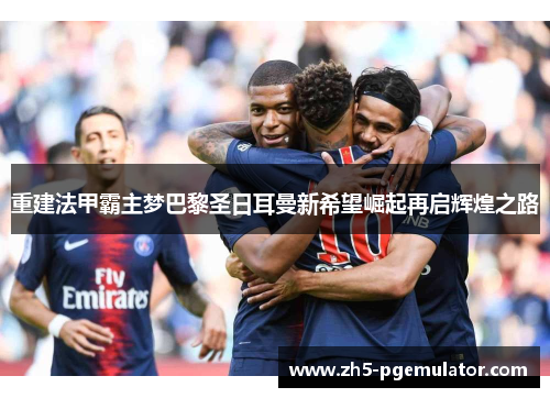 重建法甲霸主梦巴黎圣日耳曼新希望崛起再启辉煌之路 重建法甲霸主梦巴黎圣日耳曼新希望崛起再启辉煌之路