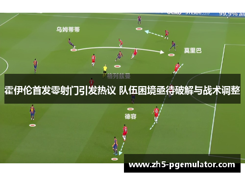 霍伊伦首发零射门引发热议 队伍困境亟待破解与战术调整