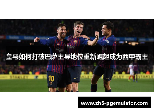 皇马如何打破巴萨主导地位重新崛起成为西甲霸主